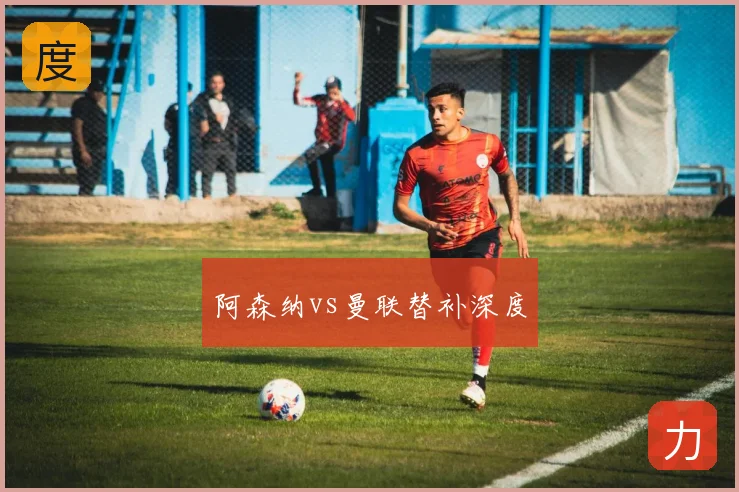 阿森纳vs曼联替补深度