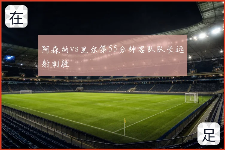 阿森纳vs里尔第55分钟客队队长远射制胜